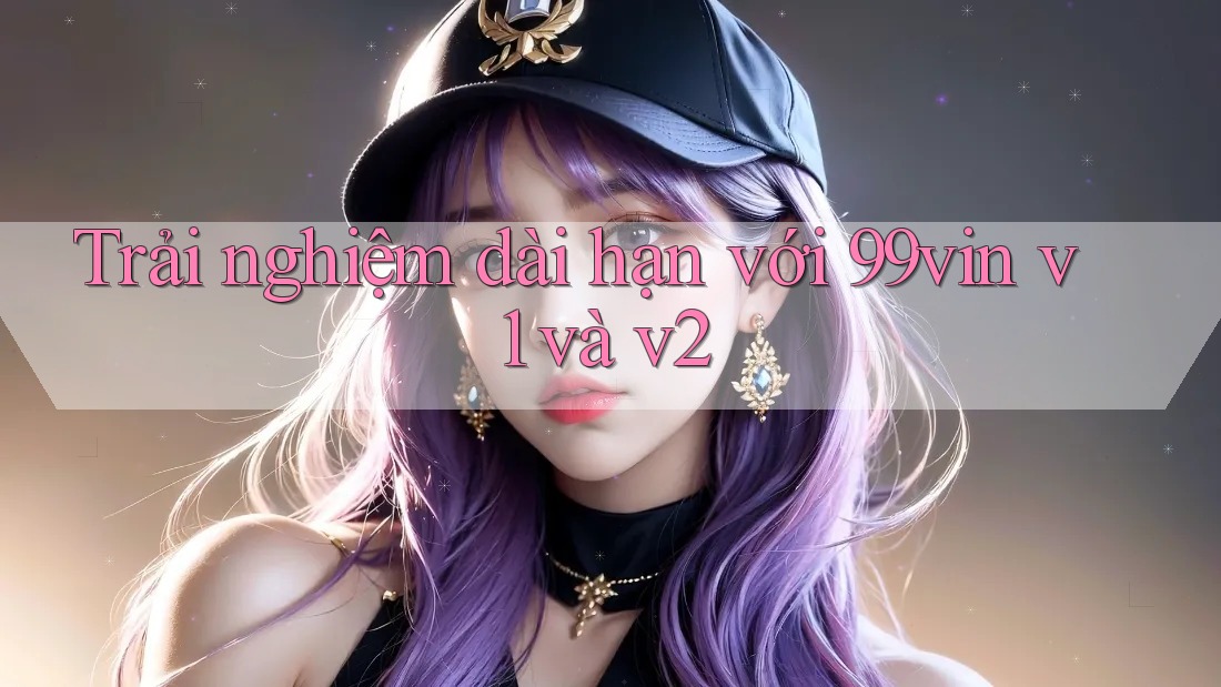Trải nghiệm dài hạn với 99vin v1 và v2