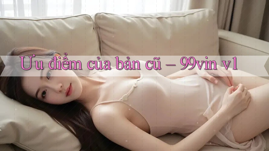 Ưu điểm của bản cũ – 99vin v1