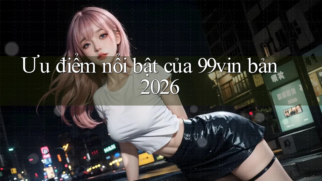 Ưu điểm nổi bật của 99vin bản 2026