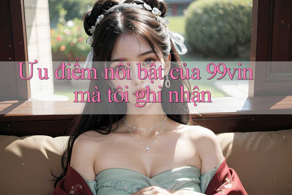 Ưu điểm nổi bật của 99vin mà tôi ghi nhận