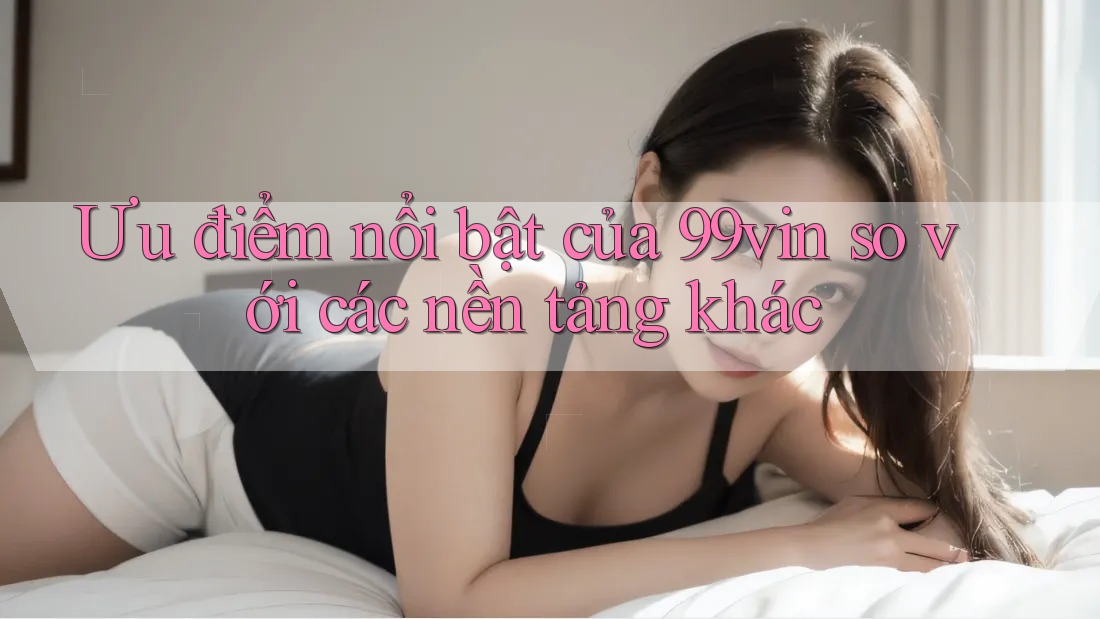 Ưu điểm nổi bật của 99vin so với các nền tảng khác