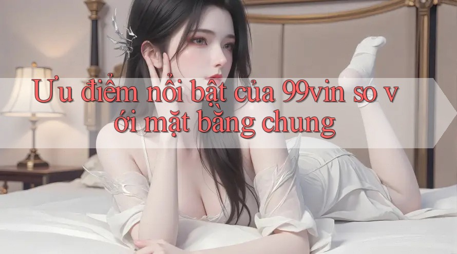 Ưu điểm nổi bật của 99vin so với mặt bằng chung