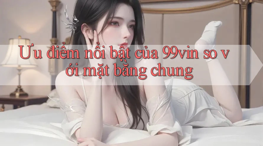 Ưu điểm nổi bật của 99vin so với mặt bằng chung
