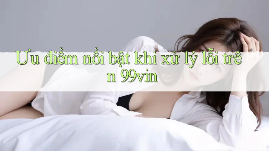 Ưu điểm nổi bật khi xử lý lỗi trên 99vin