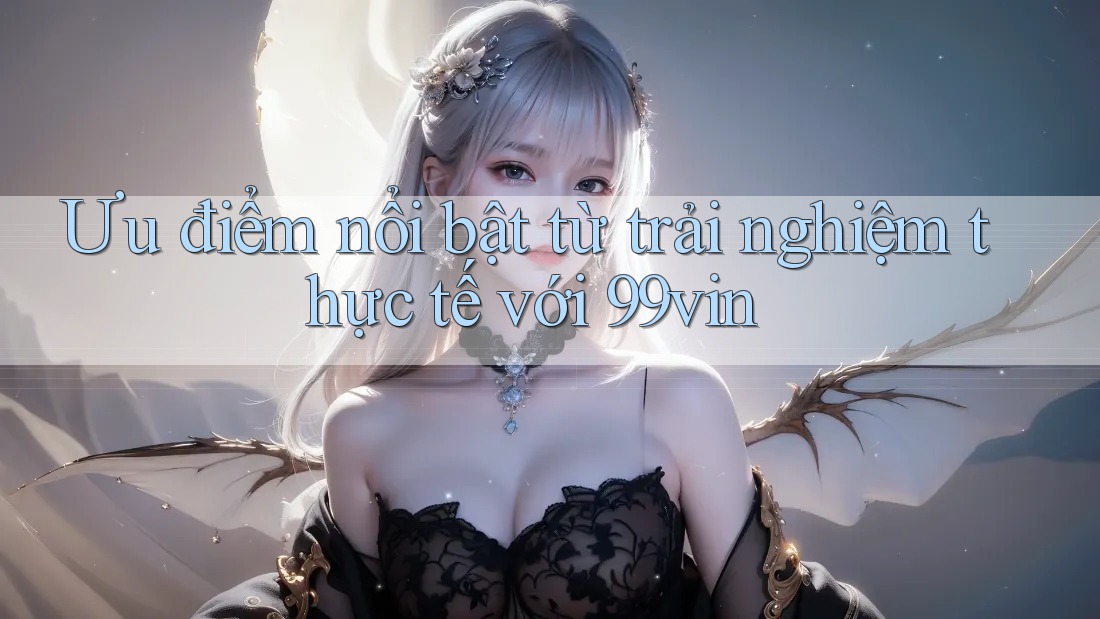 Ưu điểm nổi bật từ trải nghiệm thực tế với 99vin