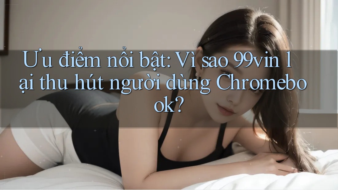 Ưu điểm nổi bật: Vì sao 99vin lại thu hút người dùng Chromebook?