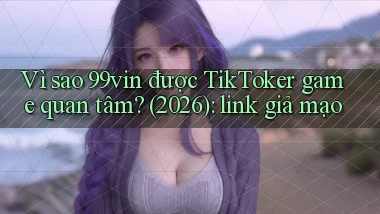 Vì sao 99vin được TikToker game quan tâm (2026) link giả mạo