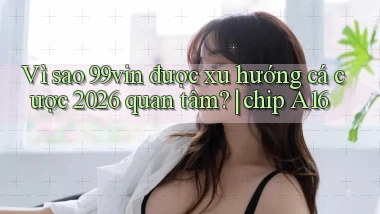 Vì sao 99vin được xu hướng cá cược 2026 quan tâm chip A16