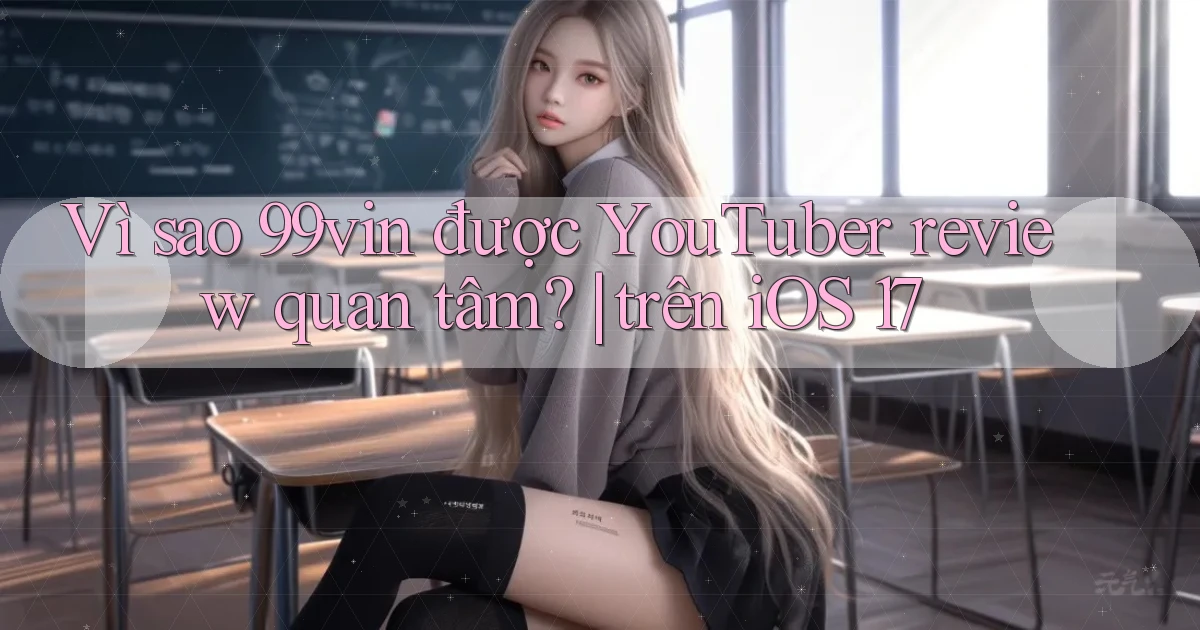Vì sao 99vin được YouTuber review quan tâm trên iOS 17