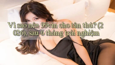 Vì sao nên 99vin cho tân thủ (2026), sau 6 tháng trải nghiệm
