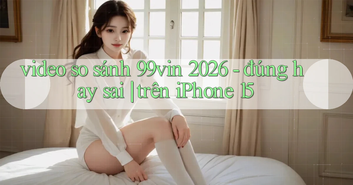 video so sánh 99vin 2026   đúng hay sai trên iPhone 15