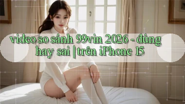 video so sánh 99vin 2026   đúng hay sai trên iPhone 15