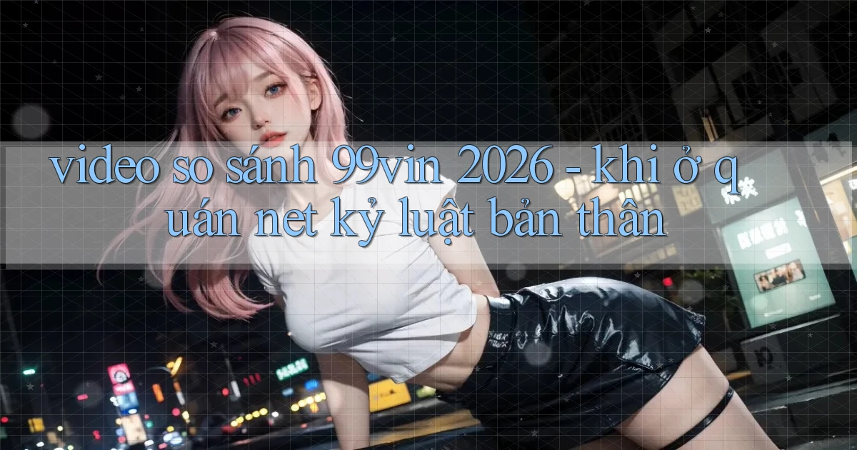 video so sánh 99vin 2026   khi ở quán net kỷ luật bản thân